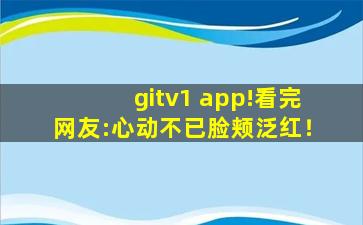 gitv1 app!看完网友:心动不已脸颊泛红！